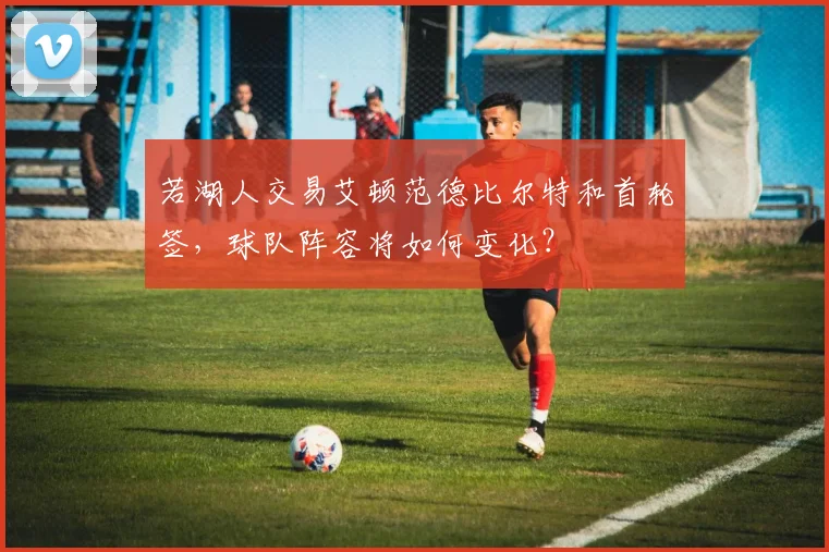 若湖人交易艾顿范德比尔特和首轮签，球队阵容将如何变化？