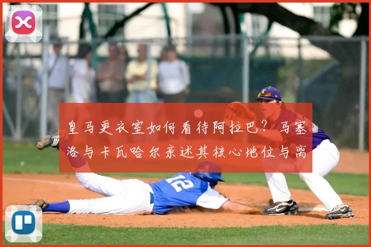 皇马更衣室如何看待阿拉巴?马塞洛与卡瓦哈尔亲述其核心地位与离队影响