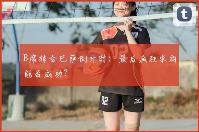 B席转会巴萨倒计时：最后疯狂求购能否成功？