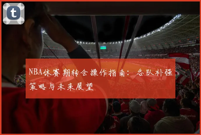NBA休赛期转会操作指南：各队补强策略与未来展望