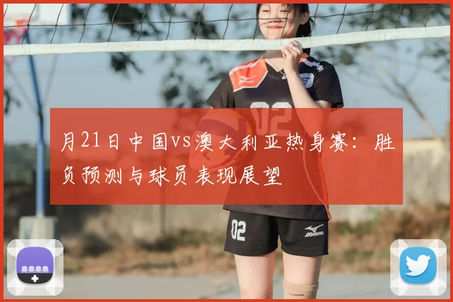 月21日中国vs澳大利亚热身赛：胜负预测与球员表现展望