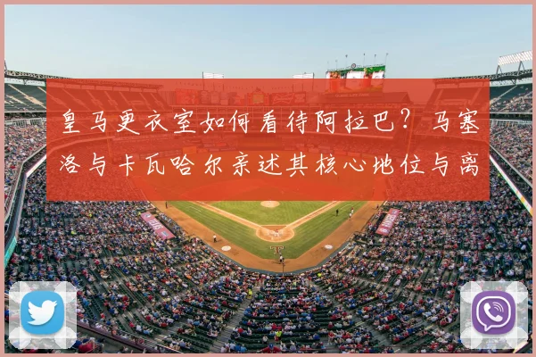 皇马更衣室如何看待阿拉巴？马塞洛与卡瓦哈尔亲述其核心地位与离队影响