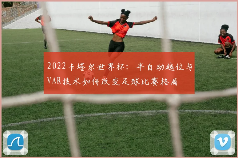 2022卡塔尔世界杯：半自动越位与VAR技术如何改变足球比赛格局
