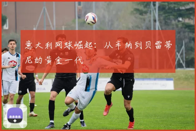 意大利网球崛起：从辛纳到贝雷蒂尼的黄金一代